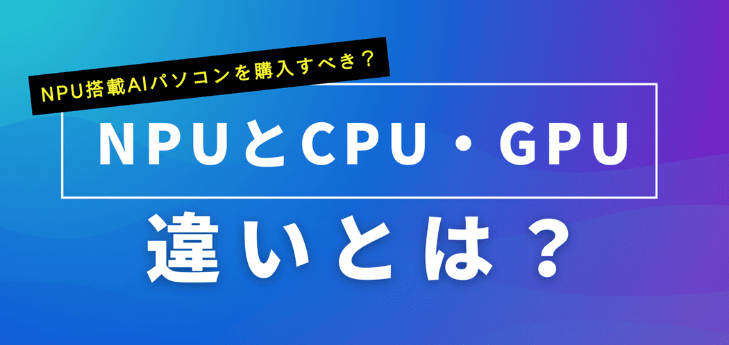 NPUとCPU・GPUの違いは？NPU搭載AIパソコンを購入すべきか